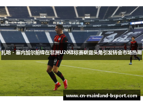 扎哈 - 塞内加尔前锋在非洲U20锦标赛崭露头角引发转会市场热潮 扎哈 - 塞内加尔前锋在非洲U20锦标赛崭露头角引发转会市场热潮