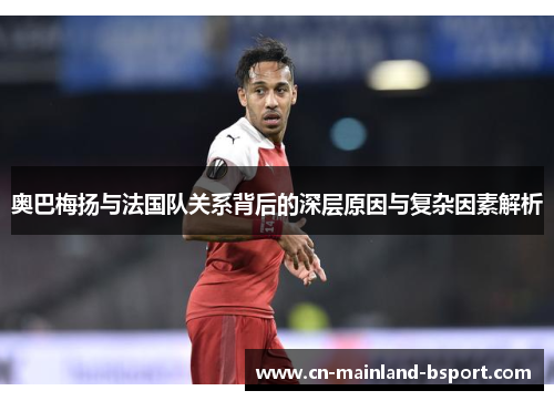 奥巴梅扬与法国队关系背后的深层原因与复杂因素解析