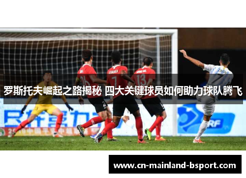 罗斯托夫崛起之路揭秘 四大关键球员如何助力球队腾飞