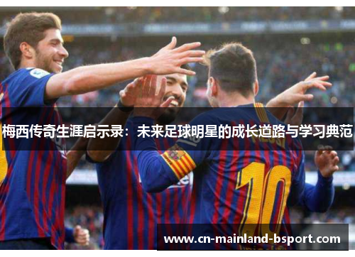 梅西传奇生涯启示录：未来足球明星的成长道路与学习典范