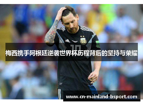 梅西携手阿根廷逆袭世界杯历程背后的坚持与荣耀