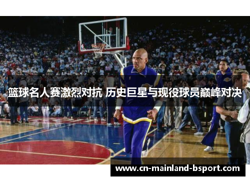 篮球名人赛激烈对抗 历史巨星与现役球员巅峰对决