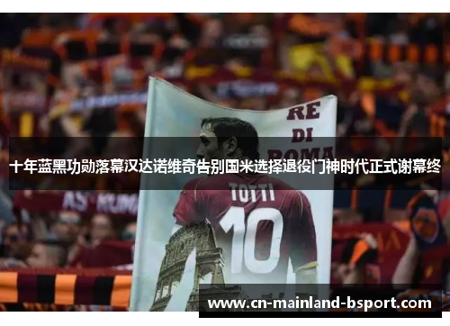十年蓝黑功勋落幕汉达诺维奇告别国米选择退役门神时代正式谢幕终