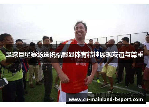 足球巨星赛场送祝福彰显体育精神展现友谊与尊重