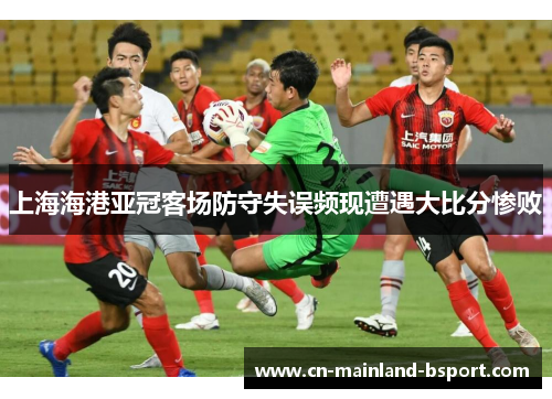 上海海港亚冠客场防守失误频现遭遇大比分惨败